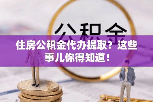 花垣住房公积金代办提取？这些事儿你得知道！