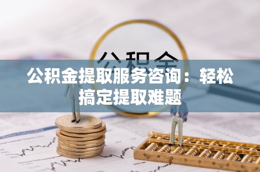 花垣公积金提取服务咨询：轻松搞定提取难题