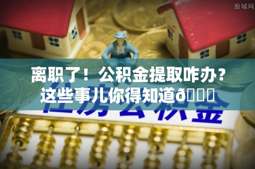 花垣离职了！公积金提取咋办？这些事儿你得知道😎