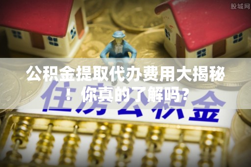 花垣公积金提取代办费用大揭秘！你真的了解吗？