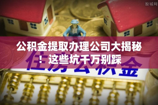 花垣公积金提取办理公司大揭秘！这些坑千万别踩