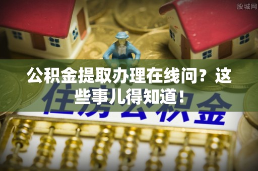 花垣公积金提取办理在线问？这些事儿得知道！