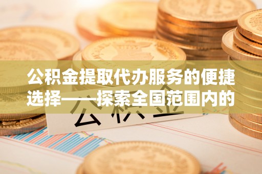 花垣公积金提取代办服务的便捷选择——探索全国范围内的优质服务提供商