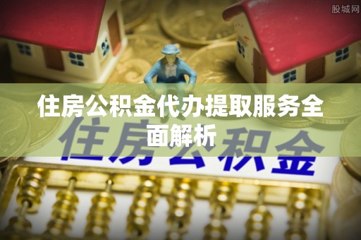 花垣住房公积金代办提取服务全面解析